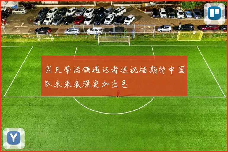 因凡蒂诺偶遇记者送祝福期待中国队未来表现更加出色