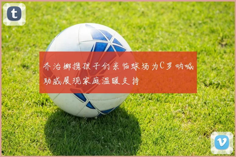 乔治娜携孩子们亲临球场为C罗呐喊助威展现家庭温暖支持