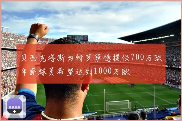 贝西克塔斯为特罗萨德提供700万欧年薪球员希望达到1000万欧