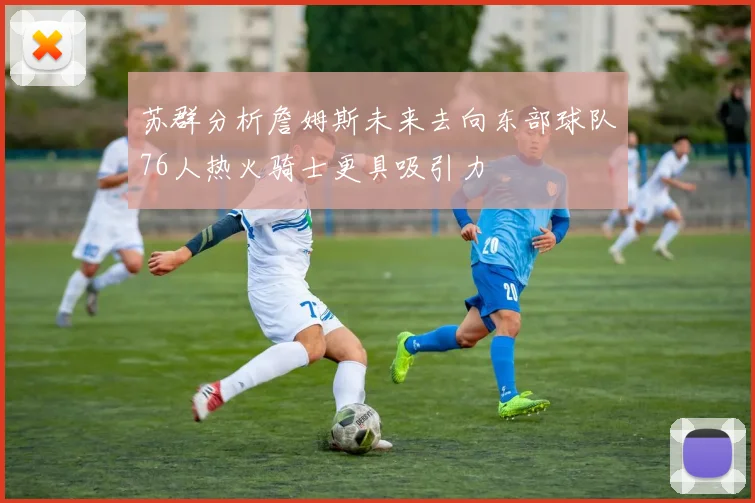 苏群分析詹姆斯未来去向东部球队76人热火骑士更具吸引力