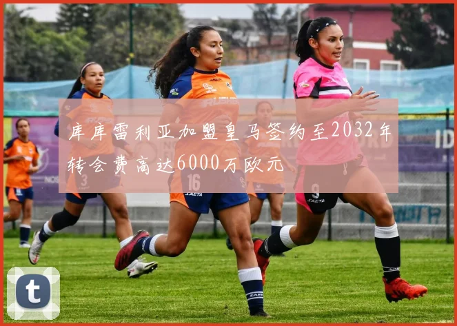 库库雷利亚加盟皇马签约至2032年转会费高达6000万欧元