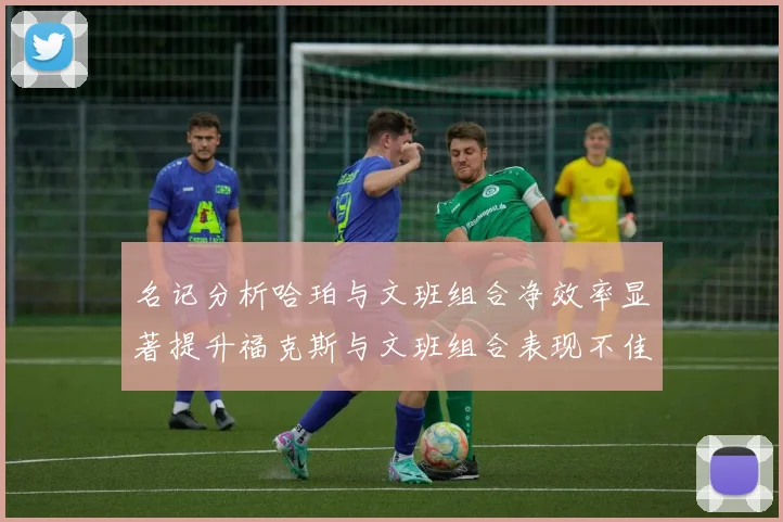 名记分析哈珀与文班组合净效率显著提升福克斯与文班组合表现不佳差距明显