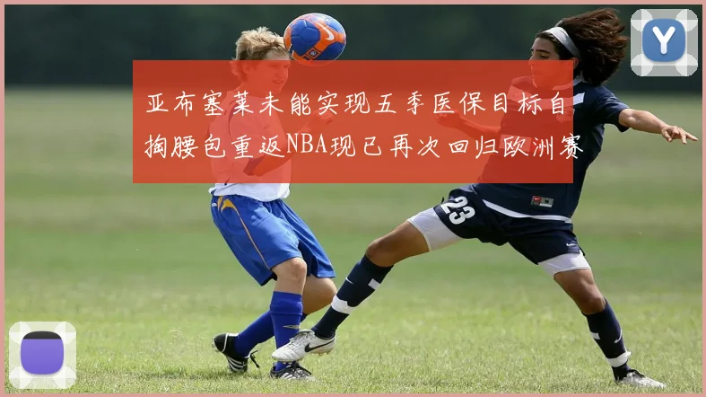 亚布塞莱未能实现五季医保目标自掏腰包重返NBA现已再次回归欧洲赛场